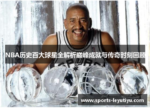 NBA历史百大球星全解析巅峰成就与传奇时刻回顾