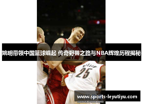 姚明带领中国篮球崛起 传奇野兽之路与NBA辉煌历程揭秘