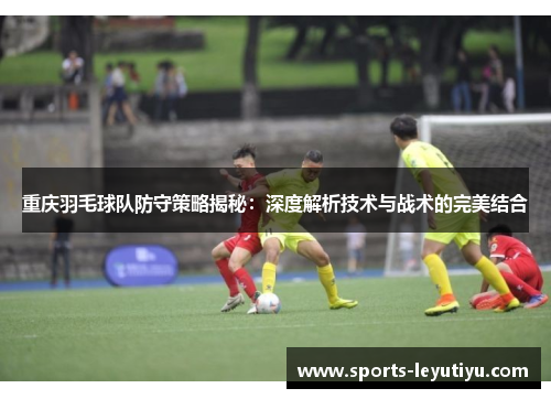 重庆羽毛球队防守策略揭秘：深度解析技术与战术的完美结合