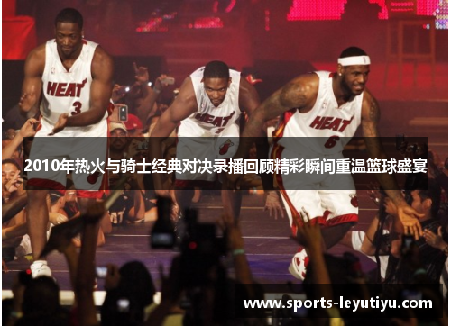 2010年热火与骑士经典对决录播回顾精彩瞬间重温篮球盛宴