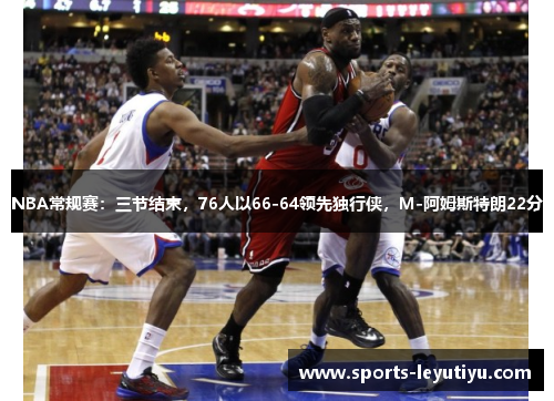NBA常规赛：三节结束，76人以66-64领先独行侠，M-阿姆斯特朗22分