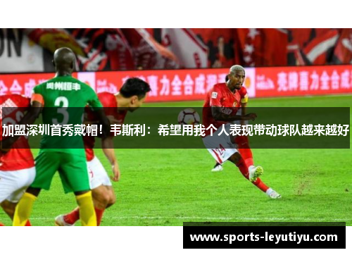 加盟深圳首秀戴帽！韦斯利：希望用我个人表现带动球队越来越好